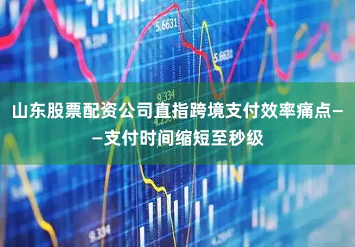 山东股票配资公司直指跨境支付效率痛点——支付时间缩短至秒级