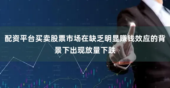 配资平台买卖股票市场在缺乏明显赚钱效应的背景下出现放量下跌