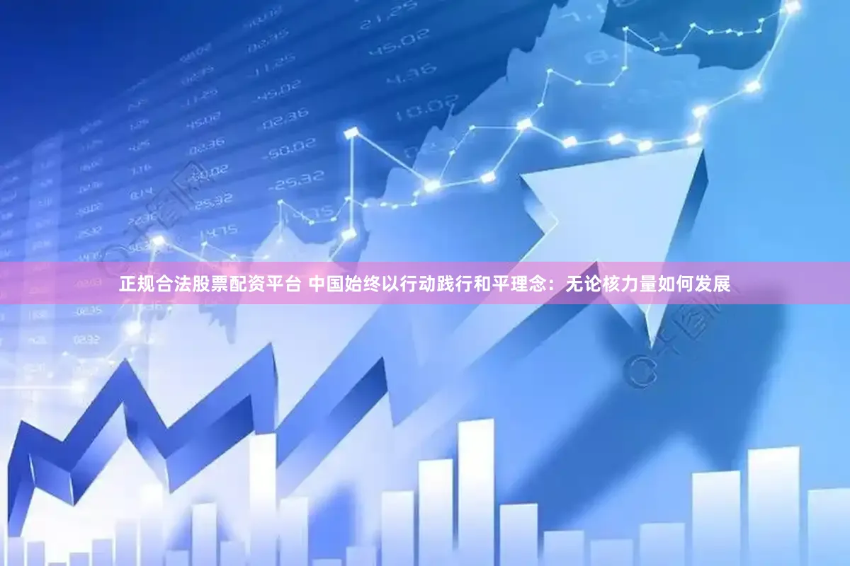 正规合法股票配资平台 中国始终以行动践行和平理念：无论核力量如何发展