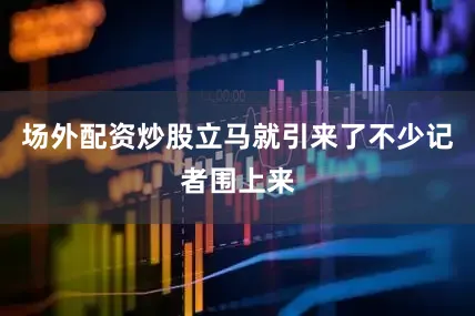 场外配资炒股立马就引来了不少记者围上来