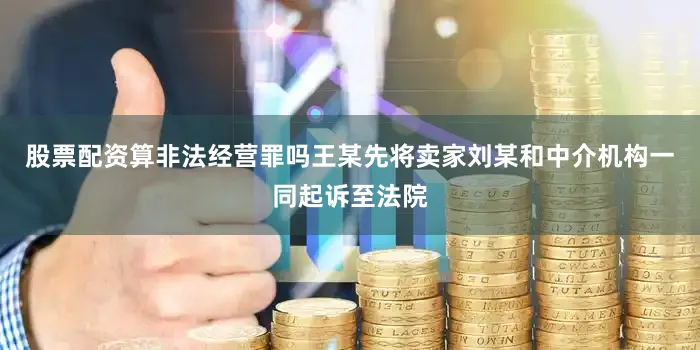 股票配资算非法经营罪吗王某先将卖家刘某和中介机构一同起诉至法院