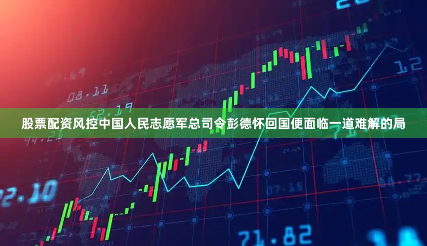 股票配资风控中国人民志愿军总司令彭德怀回国便面临一道难解的局