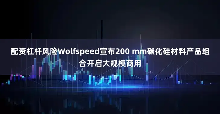 配资杠杆风险Wolfspeed宣布200 mm碳化硅材料产品组合开启大规模商用