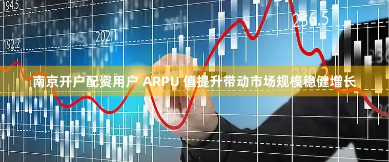 南京开户配资用户 ARPU 值提升带动市场规模稳健增长